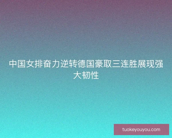 中国女排奋力逆转德国豪取三连胜展现强大韧性
