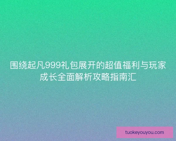 围绕起凡999礼包展开的超值福利与玩家成长全面解析攻略指南汇