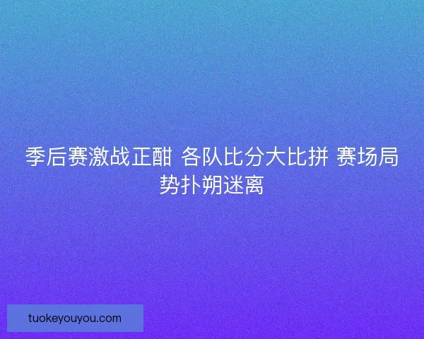 季后赛激战正酣 各队比分大比拼 赛场局势扑朔迷离