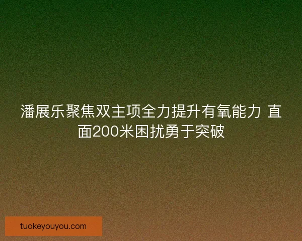 潘展乐聚焦双主项全力提升有氧能力 直面200米困扰勇于突破